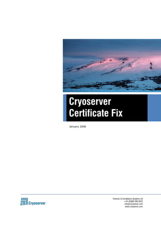 Cryoserver 
Certificate Fix 
Forensic & Compliance Systems Ltd 
+44 (0)800 280 0525 
info@cryoserver.com 
www.cryoserver.com 
January 2008 
 