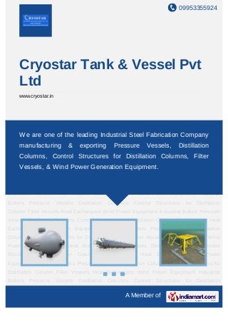 09953355924
A Member of
Cryostar Tank & Vessel Pvt
Ltd
www.cryostar.in
Pressure Vessels Distillation Columns Control Structures for Distillation Column Filter
Vessels Heat Exchangers Wind Power Equipment Industrial Boilers Pressure
Vessels Distillation Columns Control Structures for Distillation Column Filter Vessels Heat
Exchangers Wind Power Equipment Industrial Boilers Pressure Vessels Distillation
Columns Control Structures for Distillation Column Filter Vessels Heat Exchangers Wind
Power Equipment Industrial Boilers Pressure Vessels Distillation Columns Control
Structures for Distillation Column Filter Vessels Heat Exchangers Wind Power
Equipment Industrial Boilers Pressure Vessels Distillation Columns Control Structures for
Distillation Column Filter Vessels Heat Exchangers Wind Power Equipment Industrial
Boilers Pressure Vessels Distillation Columns Control Structures for Distillation
Column Filter Vessels Heat Exchangers Wind Power Equipment Industrial Boilers Pressure
Vessels Distillation Columns Control Structures for Distillation Column Filter Vessels Heat
Exchangers Wind Power Equipment Industrial Boilers Pressure Vessels Distillation
Columns Control Structures for Distillation Column Filter Vessels Heat Exchangers Wind
Power Equipment Industrial Boilers Pressure Vessels Distillation Columns Control
Structures for Distillation Column Filter Vessels Heat Exchangers Wind Power
Equipment Industrial Boilers Pressure Vessels Distillation Columns Control Structures for
Distillation Column Filter Vessels Heat Exchangers Wind Power Equipment Industrial
Boilers Pressure Vessels Distillation Columns Control Structures for Distillation
We are one of the leading Industrial Steel Fabrication Company
manufacturing & exporting Pressure Vessels, Distillation
Columns, Control Structures for Distillation Columns, Filter
Vessels, & Wind Power Generation Equipment.
 