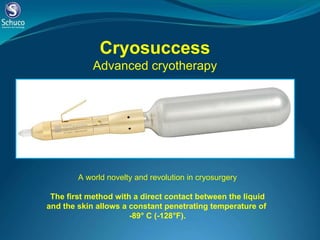 Cryosuccess Advanced cryotherapy A world novelty and revolution in cryosurgery   The first method with a direct contact between the liquid and the skin allows a constant penetrating temperature of  -89° C (-128°F). 
