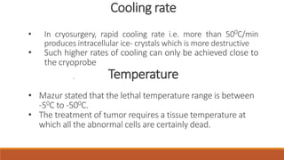 . 
Cooling rate 
• In cryosurgery, rapid cooling rate i.e. more than 500C/min 
produces intracellular ice- crystals which ismore destructive 
• Such higher rates of cooling can only be achieved close to 
the cryoprobe 
Temperature 
• Mazur stated that the lethal temperature range is between 
-50C to -500C. 
• The treatment of tumor requires a tissue temperature at 
which all the abnormal cells are certainly dead. 
 