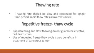 Thawing rate 
• Thawing rate should be slow and continued for longer 
time period; rapid thaw rates allow cell survival. 
Repetitive freeze- thaw cycle 
• Rapid freezing and slow thawing do not guarantee effective 
cell destruction. 
• Use of repeated freeze-thaw cycle is also beneficial in 
treatment of cancerous tumor 
 