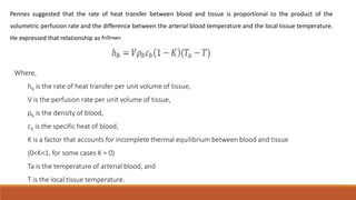 Pennes suggested that the rate of heat transfer between blood and tissue is proportional to the product of the 
volumetric perfusion rate and the difference between the arterial blood temperature and the local tissue temperature. 
He expressed that relationship as follows 
Where, 
hb is the rate of heat transfer per unit volume of tissue, 
V is the perfusion rate per unit volume of tissue, 
ρb is the density of blood, 
cb is the specific heat of blood, 
K is a factor that accounts for incomplete thermal equilibrium between blood and tissue 
(0<K<1, for some cases K = 0) 
Ta is the temperature of arterial blood, and 
T is the local tissue temperature. 
 