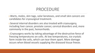 PROCEDURE 
oWarts, moles, skin tags, solar keratoses, and small skin cancers are 
candidates for cryosurgical treatment. 
oSeveral internal disorders are also treated with cryosurgery, 
including liver cancer, prostate cancer, cervical disorders and, more 
commonly in the past, hemorrhoids. 
oCryosurgery works by taking advantage of the destructive force of 
freezing temperatures on cells. At low temperatures, ice crystals 
form inside the cells, which can tear them apart. More damage 
occurs when blood vessels supplying the diseased tissue freeze. 
 