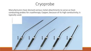 Cryoprobe 
Manufacturers have devised various metal attachments to serve as heat-conducting 
probes for cryotherapy. Copper, because of its high conductivity, is 
typically used. 
 
