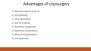 Advantages of cryosurgery 
1. Minimal invasion of tissue 
2. Less bleeding 
3. Local application 
4. Less time taking 
5. Anesthetic capabilities 
6. Repetition of procedure 
7. Minimal hospitalization 
8. Less expensive 
 