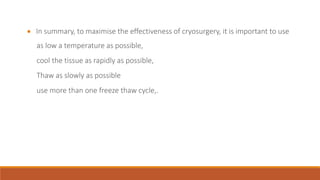  In summary, to maximise the effectiveness of cryosurgery, it is important to use 
as low a temperature as possible, 
cool the tissue as rapidly as possible, 
Thaw as slowly as possible 
use more than one freeze thaw cycle,. 
 