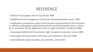 REFERENCE 
o History of cryosurgery. Semin Surg Oncol 1998 
o Guideline for the management of clinically localized prostate cancer: 2007 
o Longitudinal comparative study of early health-related quality-of-life outcomes 
in patients undergoing surgical treatment for localized prostate cancer: a short-term 
evaluation of five approaches from a single institution. J Endourol 2006 
o Cryosurgical ablation of the prostate: high risk patient outcomes. Cancer 2005 
o Cryosurgery of the prostate: techniques and indications. Rev Urol 2004 
o www.wikipedia.org/cryosurgery_for_prostate _cancer.htm 
 