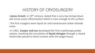 HISTORY OF CRYOSURGERY 
oJames Arnott, in 19th century, stated that a very low temperature 
will arrest every inflammation which is near enough to the surface. 
oThe first cryogens were liquid air and compressed carbon dioxide 
snow. 
oIn 1961, Cooper and Lee developed the first cryotherapy probe 
system, involving the circulation of liquid nitrogen through a closed 
metal tube placed in direct contact with the target tissue. 
 