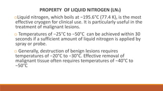 PROPERTY OF LIQUID NITROGEN (LN2) 
oLiquid nitrogen, which boils at −195.6°C (77.4 K), is the most 
effective cryogen for clinical use. It is particularly useful in the 
treatment of malignant lesions. 
o Temperatures of −25°C to −50°C can be achieved within 30 
seconds if a sufficient amount of liquid nitrogen is applied by 
spray or probe. 
o Generally, destruction of benign lesions requires 
temperatures of −20°C to −30°C. Effective removal of 
malignant tissue often requires temperatures of −40°C to 
−50°C 
 