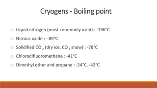 Cryogens - Boiling point 
o Liquid nitrogen (most commonly used) : -196°C 
o Nitrous oxide : - 89°C 
o Solidified CO 2 (dry ice, CO2 snow) : -78°C 
o Chlorodifluoromethane : -41°C 
o Dimethyl ether and propane : -24°C, -42°C 
 