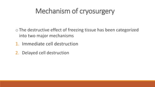 Mechanism of cryosurgery 
o The destructive effect of freezing tissue has been categorized 
into two major mechanisms 
1. Immediate cell destruction 
2. Delayed cell destruction 
 