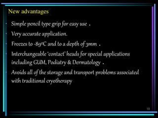 18
New advantages
• Simple pencil type grip for easy use .
• Very accurate application.
• Freezes to -89ºC and to a depth of 3mm .
• Interchangeable ‘contact’ heads for special applications
including GUM, Podiatry & Dermatology .
• Avoids all of the storage and transport problems associated
with traditional cryotherapy
 