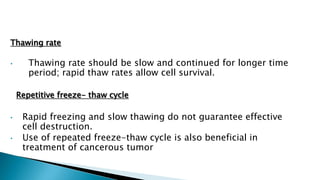 Thawing rate
• Thawing rate should be slow and continued for longer time
period; rapid thaw rates allow cell survival.
Repetitive freeze- thaw cycle
• Rapid freezing and slow thawing do not guarantee effective
cell destruction.
• Use of repeated freeze-thaw cycle is also beneficial in
treatment of cancerous tumor
 