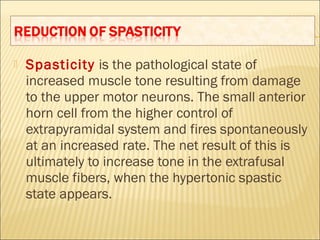  Spasticity is the pathological state of
increased muscle tone resulting from damage
to the upper motor neurons. The small anterior
horn cell from the higher control of
extrapyramidal system and fires spontaneously
at an increased rate. The net result of this is
ultimately to increase tone in the extrafusal
muscle fibers, when the hypertonic spastic
state appears.
 