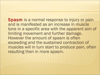  Spasm is a normal response to injury or pain
and is manifested as an increase in muscle
tone in a specific area with the apparent aim of
limiting movement and further damage.
However the amount of spasm is often
exceeding and the sustained contraction of
muscles will in turn start to produce pain, often
resulting then in more spasm.
 