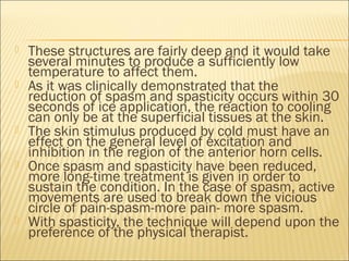  These structures are fairly deep and it would take
several minutes to produce a sufficiently low
temperature to affect them.
 As it was clinically demonstrated that the
reduction of spasm and spasticity occurs within 30
seconds of ice application, the reaction to cooling
can only be at the superficial tissues at the skin.
 The skin stimulus produced by cold must have an
effect on the general level of excitation and
inhibition in the region of the anterior horn cells.
 Once spasm and spasticity have been reduced,
more long-time treatment is given in order to
sustain the condition. In the case of spasm, active
movements are used to break down the vicious
circle of pain-spasm-more pain- more spasm.
 With spasticity, the technique will depend upon the
preference of the physical therapist.
 