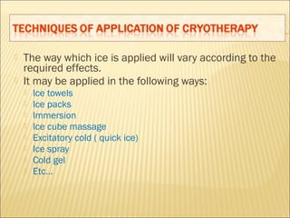  The way which ice is applied will vary according to the
required effects.
 It may be applied in the following ways:
 Ice towels
 Ice packs
 Immersion
 Ice cube massage
 Excitatory cold ( quick ice)
 Ice spray
 Cold gel
 Etc…
 