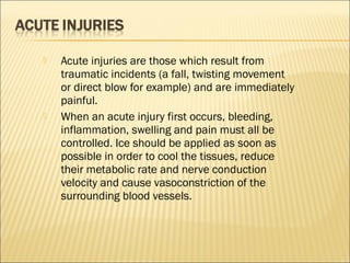  Acute injuries are those which result from
traumatic incidents (a fall, twisting movement
or direct blow for example) and are immediately
painful.
 When an acute injury first occurs, bleeding,
inflammation, swelling and pain must all be
controlled. Ice should be applied as soon as
possible in order to cool the tissues, reduce
their metabolic rate and nerve conduction
velocity and cause vasoconstriction of the
surrounding blood vessels.
 