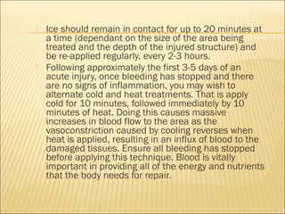  Ice should remain in contact for up to 20 minutes at
a time (dependant on the size of the area being
treated and the depth of the injured structure) and
be re-applied regularly, every 2-3 hours.
 Following approximately the first 3-5 days of an
acute injury, once bleeding has stopped and there
are no signs of inflammation, you may wish to
alternate cold and heat treatments. That is apply
cold for 10 minutes, followed immediately by 10
minutes of heat. Doing this causes massive
increases in blood flow to the area as the
vasoconstriction caused by cooling reverses when
heat is applied, resulting in an influx of blood to the
damaged tissues. Ensure all bleeding has stopped
before applying this technique. Blood is vitally
important in providing all of the energy and nutrients
that the body needs for repair.
 