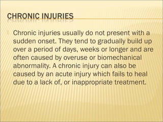  Chronic injuries usually do not present with a
sudden onset. They tend to gradually build up
over a period of days, weeks or longer and are
often caused by overuse or biomechanical
abnormality. A chronic injury can also be
caused by an acute injury which fails to heal
due to a lack of, or inappropriate treatment.
 