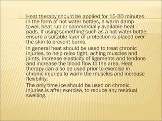  Heat therapy should be applied for 15-20 minutes
in the form of hot water bottles, a warm damp
towel, heat rub or commercially available heat
pads. If using something such as a hot water bottle,
ensure a suitable layer of protection is placed over
the skin to prevent burns.
 In general heat should be used to treat chronic
injuries, to help relax tight, aching muscles and
joints, increase elasticity of ligaments and tendons
and increase the blood flow to the area. Heat
therapy can also be used prior to exercise in
chronic injuries to warm the muscles and increase
flexibility.
 The only time ice should be used on chronic
injuries is after exercise, to reduce any residual
swelling.
 
