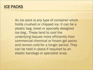  An ice pack is any type of container which
holds crushed or chipped ice. It can be a
plastic bag, towel or specially designed
ice bag.. These tend to cool the
underlying tissues more efficiently than
commercial chemical or frozen gel packs
and remain cold for a longer period. They
can be held in place if required by an
elastic bandage or specialist wrap.
 