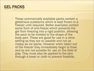  These commercially available packs contain a
gelatinous substance which is kept frozen in a
freezer until required. Better examples contain
some form of anti-freeze which prevents the
gel from freezing into a rigid position, allowing
the pack to be molded to the shape of the
body part. These are good for use in a clinic
setting as they are re useable and not as
messy as ice packs. However when taken out
of the freezer they immediately begin to thaw
and so are not suitable for use on the field of
play. They must also be applied to the skin
through a towel or cloth to prevent frostbite.
 