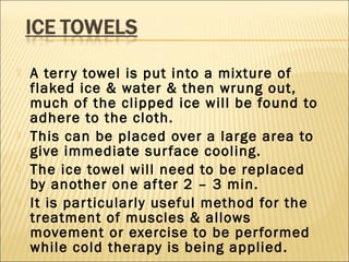  A terry towel is put into a mixture of
flaked ice & water & then wrung out,
much of the clipped ice will be found to
adhere to the cloth.
 This can be placed over a large area to
give immediate surface cooling.
 The ice towel will need to be replaced
by another one after 2 – 3 min.
 It is particularly useful method for the
treatment of muscles & allows
movement or exercise to be performed
while cold therapy is being applied.
 