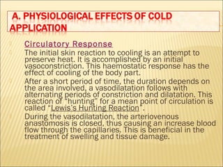  Circulatory Response
 The initial skin reaction to cooling is an attempt to
preserve heat. It is accomplished by an initial
vasoconstriction. This haemostatic response has the
effect of cooling of the body part.
 After a short period of time, the duration depends on
the area involved, a vasodilatation follows with
alternating periods of constriction and dilatation. This
reaction of “hunting” for a mean point of circulation is
called “Lewis’s Hunting Reaction”.
 During the vasodilatation, the arteriovenous
anastomosis is closed, thus causing an increase blood
flow through the capillaries. This is beneficial in the
treatment of swelling and tissue damage.
 