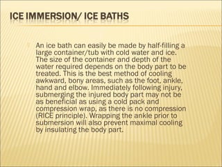  An ice bath can easily be made by half-filling a
large container/tub with cold water and ice.
The size of the container and depth of the
water required depends on the body part to be
treated. This is the best method of cooling
awkward, bony areas, such as the foot, ankle,
hand and elbow. Immediately following injury,
submerging the injured body part may not be
as beneficial as using a cold pack and
compression wrap, as there is no compression
(RICE principle). Wrapping the ankle prior to
submersion will also prevent maximal cooling
by insulating the body part.
 