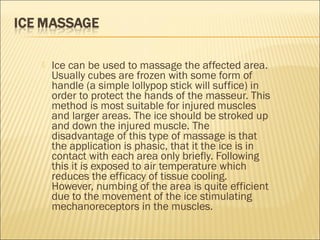  Ice can be used to massage the affected area.
Usually cubes are frozen with some form of
handle (a simple lollypop stick will suffice) in
order to protect the hands of the masseur. This
method is most suitable for injured muscles
and larger areas. The ice should be stroked up
and down the injured muscle. The
disadvantage of this type of massage is that
the application is phasic, that it the ice is in
contact with each area only briefly. Following
this it is exposed to air temperature which
reduces the efficacy of tissue cooling.
However, numbing of the area is quite efficient
due to the movement of the ice stimulating
mechanoreceptors in the muscles.
 