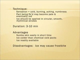  Technique:
 Sensation = cold, burning, aching, numbness
 Part being Rx’d may become pale &
eventually red
 Ice should be applied in circular, smooth,
rhythmical strokes
 Duration: 3-10 min
 Advantages
 Numbs skin easily in short time
 Ice colder than chemical cold packs
 Ice readily available
 Disadvantages: ice may cause frostbite
 