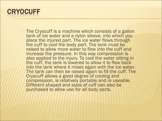  The Cryocuff is a machine which consists of a gallon
tank of ice water and a nylon sleeve, into which you
place the injured part. The ice water flows through
the cuff to cool the body part. The tank must be
raised to allow more water to flow into the cuff and
increase the pressure. In this way compression is
also applied to the injury. To cool the water sitting in
the cuff, the tank is lowered to allow it to flow back
into the tank where it mixes again with the ice water.
The tank can then be raised again to fill the cuff. The
Cryocuff allows a good degree of cooling and
compression, is relatively portable and re useable.
Different shaped and sizes of cuff can also be
purchased to allow use for all body parts.
 
