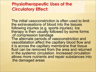 Physiotherapeutic Uses of the
Circulatory Effect:
The initial vasoconstriction is often used to limit
the extravasations of blood into the tissues
following injuries (e.g. sports injuries). Ice
therapy is then usually followed by some forms
of compression bandage.
The alternate periods of vasoconstriction and
vasodilatation affect the capillary blood flow and
it is across the capillary membrane that tissue
fluid can be removed from the area and returned
in the systemic circulation. Increased circulation
allows more nutrients and repair substances into
the damaged areas.
 
