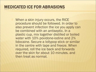  When a skin injury occurs, the RICE
procedure should be followed. In order to
also prevent infection the ice you apply can
be combined with an antiseptic. In a
plastic cup, mix together distilled or boiled
water with 10% povidone-iodine and 2%
lidocaine. Secure a lollypop stick or similar
in the centre with tape and freeze. When
required, roll the ice back and forwards
over the skin for about 10 minutes. and
then treat as normal.
 