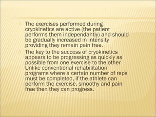  The exercises performed during
cryokinetics are active (the patient
performs them independantly) and should
be gradually increased in intensity
providing they remain pain free.
 The key to the success of cryokinetics
appears to be progressing as quickly as
possible from one exercise to the other.
Unlike conventional rehabilitation
programs where a certain number of reps
must be completed, if the athlete can
perform the exercise, smoothy and pain
free then they can progress.
 