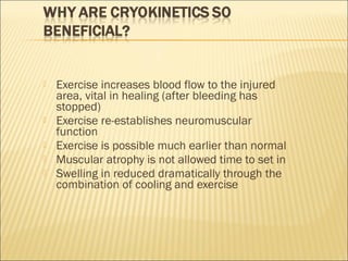  Exercise increases blood flow to the injured
area, vital in healing (after bleeding has
stopped)
 Exercise re-establishes neuromuscular
function
 Exercise is possible much earlier than normal
 Muscular atrophy is not allowed time to set in
 Swelling in reduced dramatically through the
combination of cooling and exercise
 