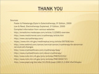 Sources:
 Foster & Palastanga,Clyton’s Eelectrotherapy, 9th
Edition, 2000
 Low & Reed, Electrotherapy Explained, 3rd
Edition, 2000
 Compiled information from various websites
 http://emedicine.medscape.com/article/1125851-overview
 http://www.medicinenet.com/cryotherapy/article.htm
 http://www.uscryotherapy.com/
 https://www.nlm.nih.gov/medlineplus/ency/article/007506.htm
 http://www.webmd.com/cancer/cervical-cancer/cryotherapy-for-abnormal-
cervical-cell-changes
 http://www.cryohealthcare.com/cryotherapy-faqs/
 http://www.cryohealthcare.com/about-cryotherapy/
 http://www.ncbi.nlm.nih.gov/pmc/articles/PMC522152/
 http://www.ncbi.nlm.nih.gov/pmc/articles/PMC3956737/
 http://www.jospt.org/doi/abs/10.2519/jospt.1983.5.2.66#.VfarCtKqqko
 