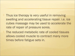  Thus ice therapy is very useful in removing
swelling and accelerating tissue repair. i.e. ice
cubes massage may be used to accelerate the
rate of repair of pressure sores.
 The reduced metabolic rate of cooled tissues
allows cooled muscle to contract many more
times before fatigue sets in.
 