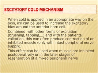  When cold is applied in an appropriate way on the
skin, ice can be used to increase the excitatory
bias around the anterior horn cell.
 Combined with other forms of excitation
(brushing, tapping,…) and with the patients’
volitation, this can often produce contraction of an
inhibited muscle (only with intact peripheral nerve
supply).
 This effect can be used when muscle are inhibited
postoperatively or in the later stages of
regeneration of a mixed peripheral nerve
 