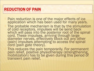  Pain reduction is one of the major effects of ice
application which has been used for many years.
 The probable mechanism is that by the stimulation
of cold receptors, impulses will be send back
which will pass into the posterior root of the spinal
cord. These impulses, arriving through large
diameter nerves, effectively block out any other
(pain) impulses attempting to access the spinal
cord (pain gate theory).
 This reduces the pain temporarily. For permanent
pain relief, positive physiotherapy (strengthening,
mobilization) has to be given during this period of
transient pain relief.
 