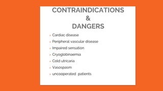 CONTRAINDICATIONS
&
DANGERS
 Cardiac disease
 Peripheral vascular disease
 Impaired sensation
 Cryoglobinaemia
 Cold utricaria
 Vasospasm
 uncooperated patients
 