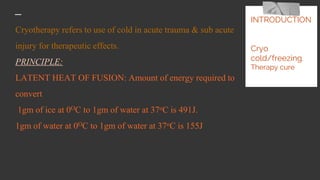 Cryotherapy refers to use of cold in acute trauma & sub acute
injury for therapeutic effects.
PRINCIPLE:
LATENT HEAT OF FUSION: Amount of energy required to
convert
1gm of ice at 0OC to 1gm of water at 37oC is 491J.
1gm of water at 0OC to 1gm of water at 37oC is 155J
INTRODUCTION
Cryo
cold/freezing.
Therapy cure
 