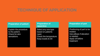 TECHNIQUE OF APPLICATION
August 2015
October 2015
Preparation of patient
Explain the procedure
to the patient.
Check for skin
sensations
Preparation of
apparatus
Select any one type
based on patients
need.
Check the temperature
Keep towels & Oil
Preparation of part
Positioning of part to be
treated.
Use pillows if elevation
is needed.
Apply oil before
treatment
 