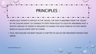 PRINCIPLES :
• WHEN COLD THERAPY IS APPLIED TO THE TISSUES, THE HEAT IS ABSORBED FROM THE TISSUES
BY THE COOLING AGENT. ICE CHANGES ITS STATE FROM SOLID TO LIQUID BY ABSORBING HEAT. A
SPECIFIC AMOUNT OF ENERGY IS REQUIRED TO CHANGE THE SOLID FORM OF ICE INTO WATER
WHICH IS CALLED LATENT HEAT OF FUSION.
• THUS, FOR COOLING THE BODY TISSUES IT IS BETTER TO USE ICE FOR TREATMENT RATHER THAN
WATER.
06-08-2020anniet250999@gmail.com 12
 