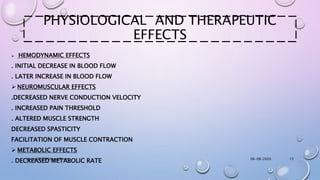 PHYSIOLOGICAL AND THERAPEUTIC
EFFECTS
 HEMODYNAMIC EFFECTS
. INITIAL DECREASE IN BLOOD FLOW
. LATER INCREASE IN BLOOD FLOW
 NEUROMUSCULAR EFFECTS
.DECREASED NERVE CONDUCTION VELOCITY
. INCREASED PAIN THRESHOLD
. ALTERED MUSCLE STRENGTH
DECREASED SPASTICITY
FACILITATION OF MUSCLE CONTRACTION
 METABOLIC EFFECTS
. DECREASED METABOLIC RATE 06-08-2020anniet250999@gmail.com 13
 