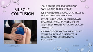 MUSCLE
CONTUSION
• COLD PACK IS USED FOR SUBSIDIZING
SWELLING AND TO REDUCE PAIN.
• ICE IS APPLIED FOR A PERIOD OF AT LEAST 20
MINUTES, AND RESPONSE IS SEEN.
• IF THERE IS REDUCTION IN SWELLING AND
HEMATOMA, IT CAN BE CONTINUED FOR
ANOTHER 20 MINUTES AFTER A INTERVAL OF
10 MINUTES.
• ASPIRATION OF HEMATOMA UNDER STRICT
STERILE CONDITIONS IS INDICATED IN
RECURRENT AND NONSUBSIDIZING
HEMATOMAS.
06-08-2020anniet250999@gmail.com 17
 