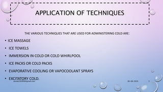 APPLICATION OF TECHNIQUES
THE VARIOUS TECHNIQUES THAT ARE USED FOR ADMINISTERING COLD ARE:
• ICE MASSAGE
• ICE TOWELS
• IMMERSION IN COLD OR COLD WHIRLPOOL
• ICE PACKS OR COLD PACKS
• EVAPORATIVE COOLING OR VAPOCOOLANT SPRAYS
• EXCITATORY COLD. 06-08-2020anniet250999@gmail.com 5
 