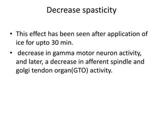 Decrease spasticity
• This effect has been seen after application of
ice for upto 30 min.
• decrease in gamma motor neuron activity,
and later, a decrease in afferent spindle and
golgi tendon organ(GTO) activity.
 