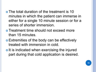  The total duration of the treatment is 10
minutes in which the patient can immerse in
either for a single 10 minute session or for a
series of shorter immersion.
 Treatment time should not exceed more
than 15 minutes.
 Extremities of the body can be effectively
treated with immersion in cold.
 It is indicated when exercising the injured
part during that cold application is desired.
11
 